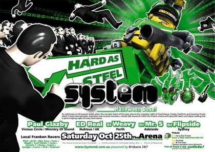 System 6 Hard As Steel Halloween Dose flyer, Saturday 25 October at the Arena Entertainment Complex, 210 Brunswick St, Fortitude Valley, Brisbane. Paul Glazby of Vicious Circle and Ministry of Sound, Ed Real of Nukleuz UK, DJ Weavy of Perth, DJ Mr S of Adelaide and DJ Flipside of Sydney, with local Franken Ravers Thief, DJ BJ, Miss Tracy, Fenix, Magoo, Scott Walker, Custa, Seventy 7, Kasey, Fuzion, Spadger, Lusive, Void and Shadrach. Four rooms of hard dance, freeform and trance.